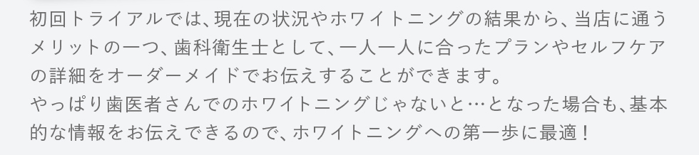 初回トライアルでは、現在の状況やホワイトニングの結果から、当店に通うメリットの一つ、歯科衛生士として、一人一人に合ったプランやセルフケアの詳細をオーダーメイドでお伝えすることができます。